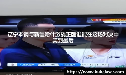 xc体育辽宁本钢与新疆哈什激战正酣谁能在这场对决中笑到最后